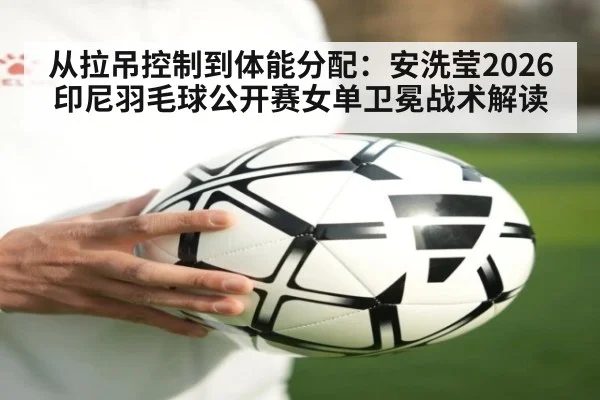 从拉吊控制到体能分配：安洗莹2026印尼羽毛球公开赛女单卫冕战术解读
