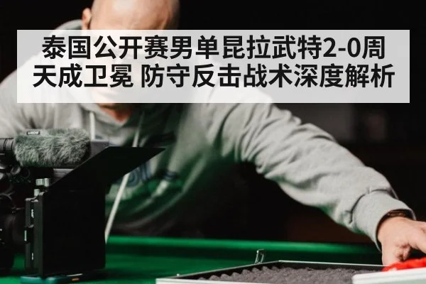 泰国公开赛男单昆拉武特2-0周天成卫冕 防守反击战术深度解析