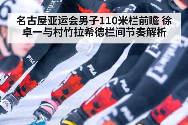 名古屋亚运会男子110米栏前瞻 徐卓一与村竹拉希德栏间节奏解析