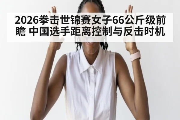 2026拳击世锦赛女子66公斤级前瞻 中国选手距离控制与反击时机